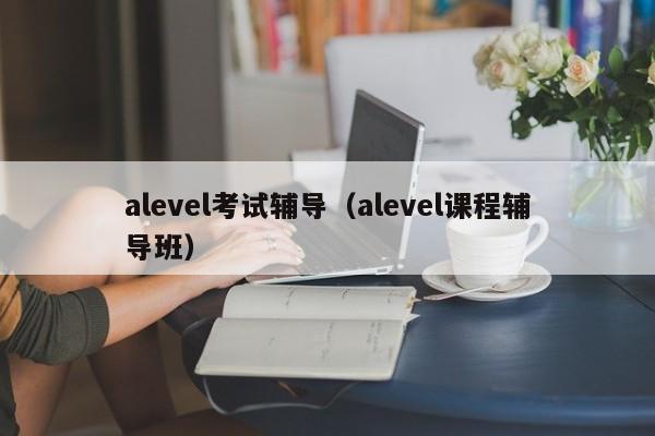 alevel考试辅导（alevel课程辅导班）