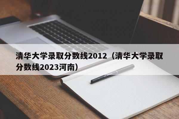 清华大学录取分数线2012（清华大学录取分数线2023河南）