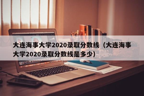 大连海事大学2020录取分数线（大连海事大学2020录取分数线是多少）