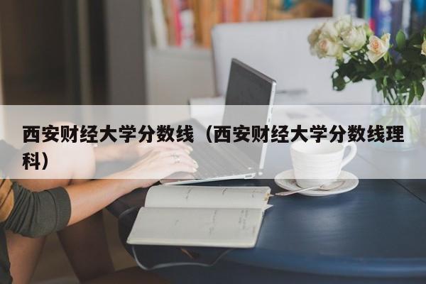 西安财经大学分数线（西安财经大学分数线理科）