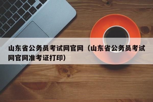 山东省公务员考试网官网（山东省公务员考试网官网准考证打印）