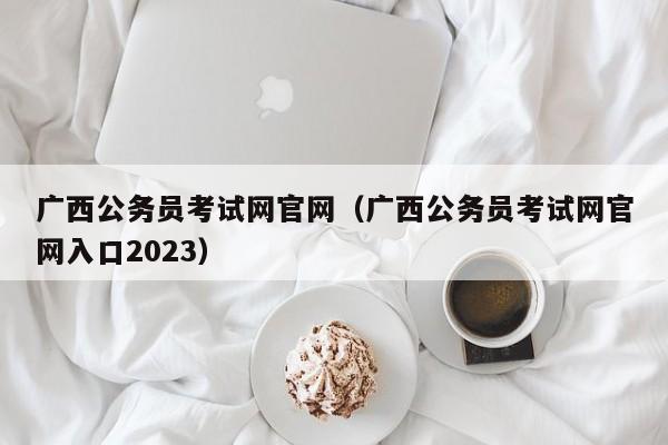 广西公务员考试网官网（广西公务员考试网官网入口2023）