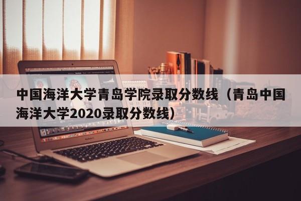 中国海洋大学青岛学院录取分数线（青岛中国海洋大学2020录取分数线）