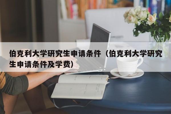 伯克利大学研究生申请条件（伯克利大学研究生申请条件及学费）