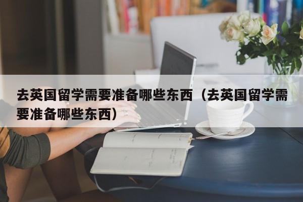 去英国留学需要准备哪些东西（去英国留学需要准备哪些东西）