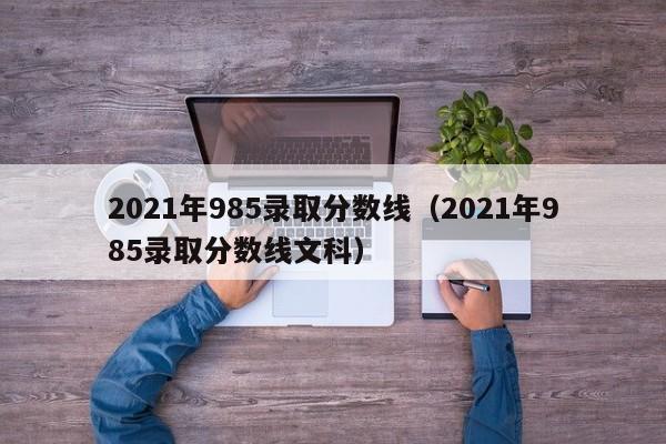 2021年985录取分数线（2021年985录取分数线文科）