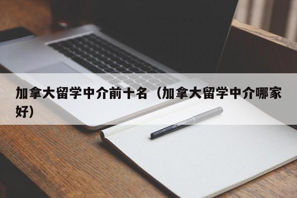 加拿大留学中介前十名（加拿大留学中介哪家好）