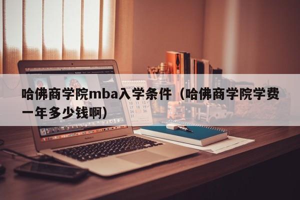 哈佛商学院mba入学条件（哈佛商学院学费一年多少钱啊）