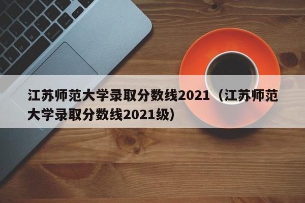 江苏师范大学录取分数线2021（江苏师范大学录取分数线2021级）