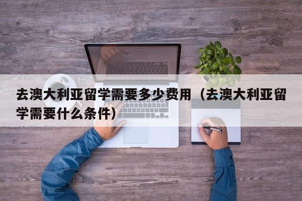 去澳大利亚留学需要多少费用（去澳大利亚留学需要什么条件）