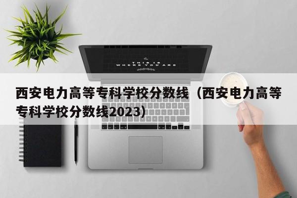 西安电力高等专科学校分数线（西安电力高等专科学校分数线2023）