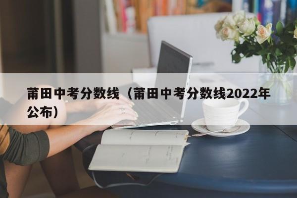 莆田中考分数线（莆田中考分数线2022年公布）