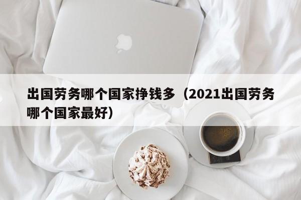 出国劳务哪个国家挣钱多（2021出国劳务哪个国家最好）