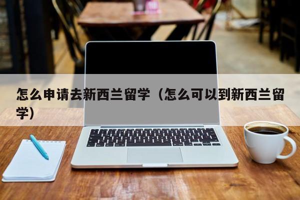 怎么申请去新西兰留学（怎么可以到新西兰留学）