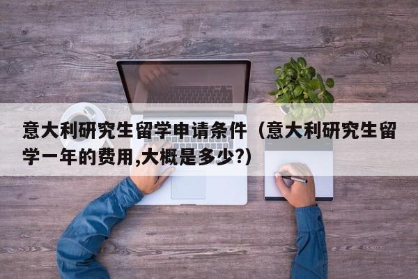 意大利研究生留学申请条件（意大利研究生留学一年的费用,大概是多少?）