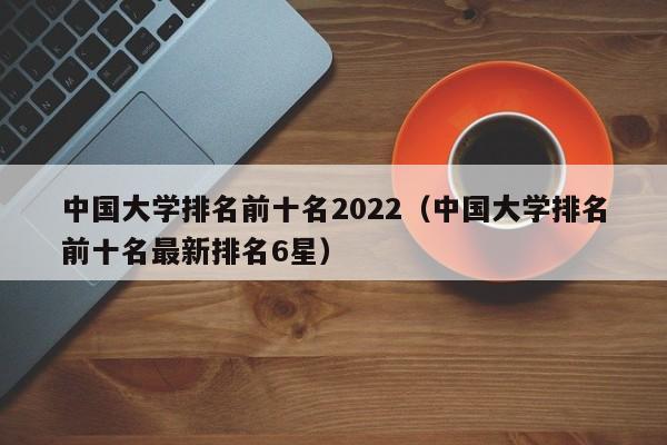 中国大学排名前十名2022（中国大学排名前十名最新排名6星）